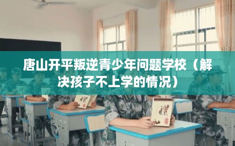 唐山开平叛逆青少年问题学校（解决孩子不上学的情况）
