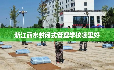 浙江丽水封闭式管理学校哪里好