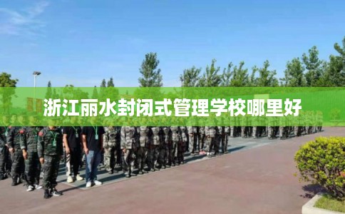 浙江丽水封闭式管理学校哪里好