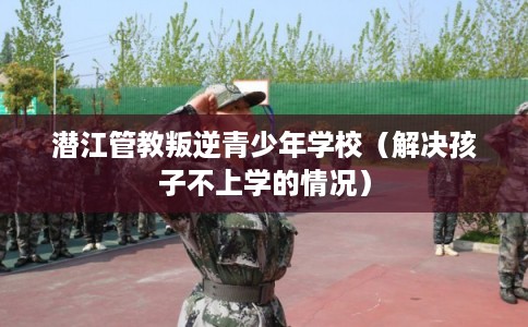潜江管教叛逆青少年学校(解决孩子不上学的情况) 潜江管教叛逆青少年学校(解决孩子不上学的情况)