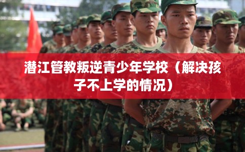 潜江管教叛逆青少年学校（解决孩子不上学的情况）