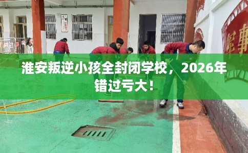 淮安叛逆小孩全封闭学校,2026年错过亏大! 淮安叛逆小孩全封闭学校,2026年错过亏大!