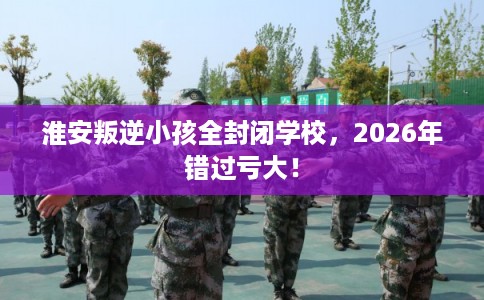 淮安叛逆小孩全封闭学校,2026年错过亏大! 淮安叛逆小孩全封闭学校,2026年错过亏大!