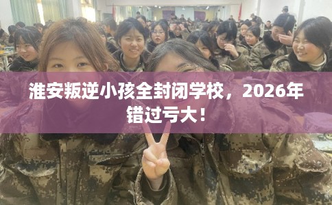 淮安叛逆小孩全封闭学校，2026年错过亏大！