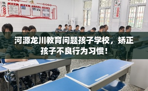 河源龙川教育问题孩子学校，矫正孩子不良行为习惯！
