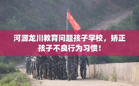 河源龙川教育问题孩子学校，矫正孩子不良行为习惯！