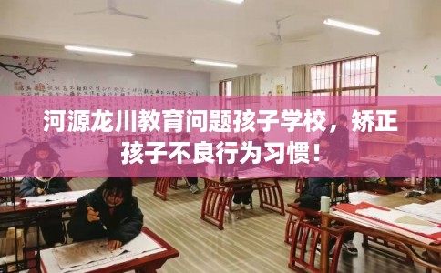 河源龙川教育问题孩子学校，矫正孩子不良行为习惯！