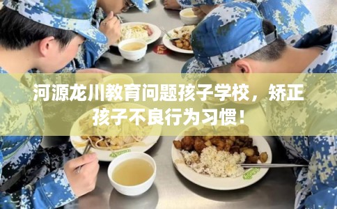 河源龙川教育问题孩子学校，矫正孩子不良行为习惯！