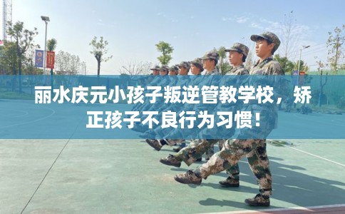 丽水庆元小孩子叛逆管教学校，矫正孩子不良行为习惯！