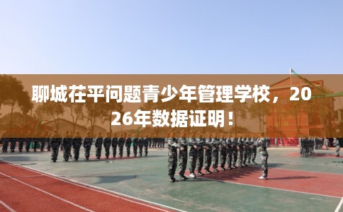 聊城茌平问题青少年管理学校，2026年数据证明！