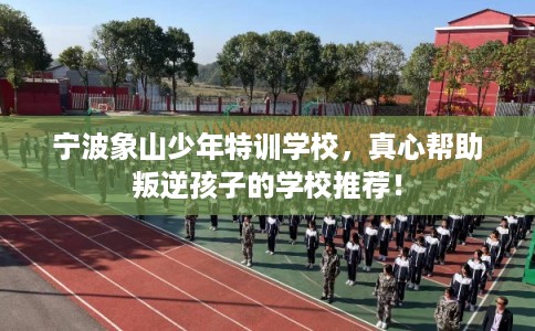 宁波象山少年特训学校，真心帮助叛逆孩子的学校推荐！