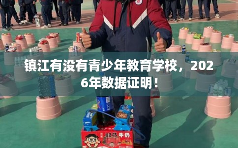 镇江有没有青少年教育学校,2026年数据证明! 镇江有没有青少年教育学校,2026年数据证明!