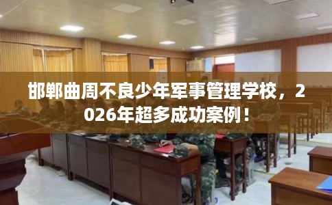 邯郸曲周不良少年军事管理学校,2026年超多成功案例! 邯郸曲周不良少年军事管理学校,2026年超多成功案例!