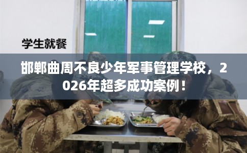邯郸曲周不良少年军事管理学校,2026年超多成功案例! 邯郸曲周不良少年军事管理学校,2026年超多成功案例!