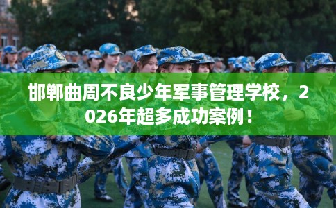 邯郸曲周不良少年军事管理学校，2026年超多成功案例！