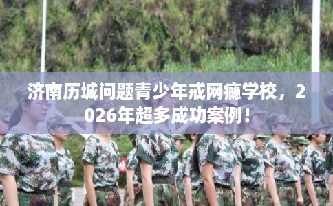 济南历城问题青少年戒网瘾学校,2026年超多成功案例! 济南历城问题青少年戒网瘾学校,2026年超多成功案例!