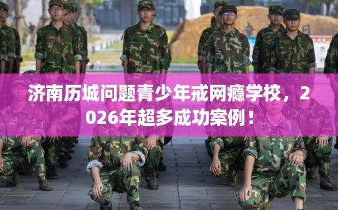 济南历城问题青少年戒网瘾学校，2026年超多成功案例！