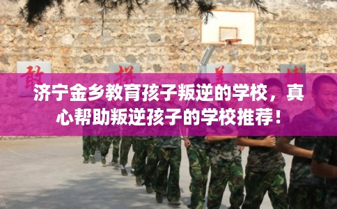 济宁金乡教育孩子叛逆的学校，真心帮助叛逆孩子的学校推荐！