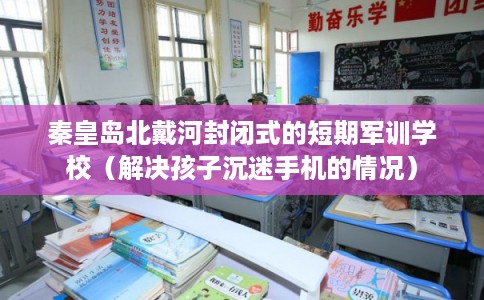 秦皇岛北戴河封闭式的短期军训学校（解决孩子沉迷手机的情况）