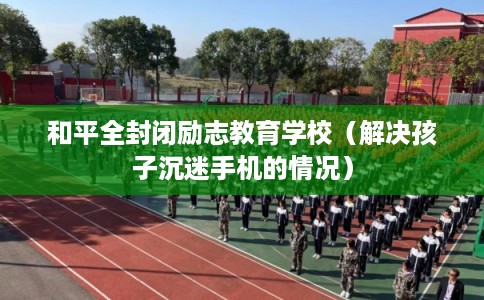 和平全封闭励志教育学校(解决孩子沉迷手机的情况) 和平全封闭励志教育学校(解决孩子沉迷手机的情况)