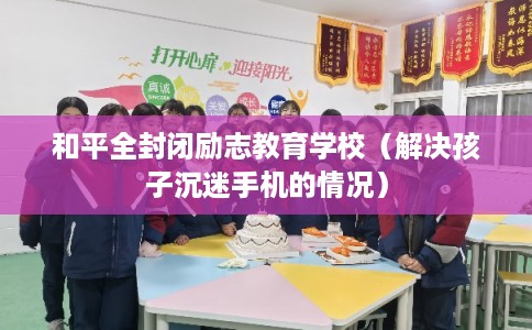 和平全封闭励志教育学校（解决孩子沉迷手机的情况）