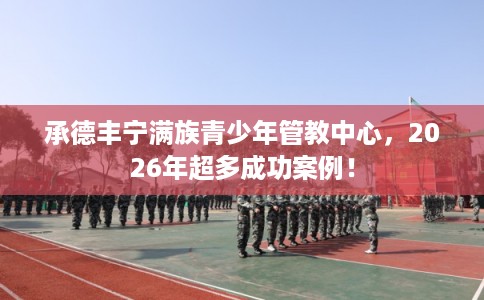 承德丰宁满族青少年管教中心,2026年超多成功案例! 承德丰宁满族青少年管教中心,2026年超多成功案例!