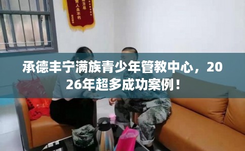 承德丰宁满族青少年管教中心，2026年超多成功案例！