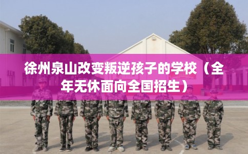 徐州泉山改变叛逆孩子的学校（全年无休面向全国招生）