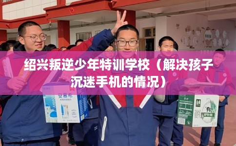 绍兴叛逆少年特训学校(解决孩子沉迷手机的情况) 绍兴叛逆少年特训学校(解决孩子沉迷手机的情况)