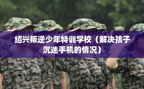绍兴叛逆少年特训学校（解决孩子沉迷手机的情况）