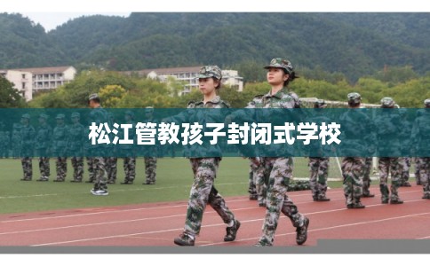 松江管教孩子封闭式学校 松江管教孩子封闭式学校