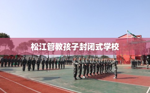松江管教孩子封闭式学校 松江管教孩子封闭式学校