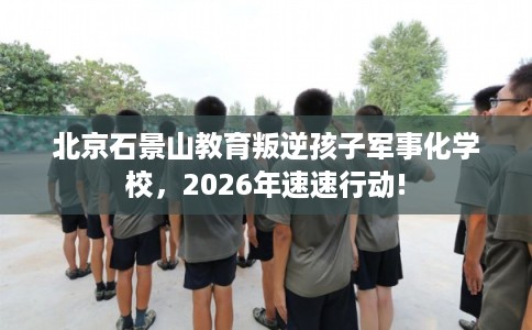 北京石景山教育叛逆孩子军事化学校，2026年速速行动!
