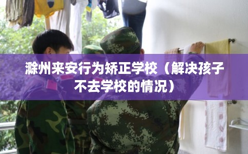 滁州来安行为矫正学校（解决孩子不去学校的情况）