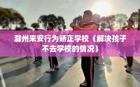滁州来安行为矫正学校（解决孩子不去学校的情况）