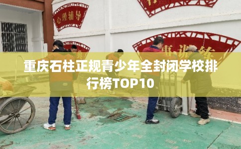 重庆石柱正规青少年全封闭学校排行榜TOP10