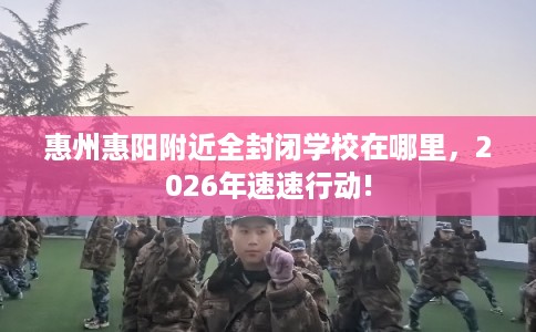 惠州惠阳附近全封闭学校在哪里,2026年速速行动! 惠州惠阳附近全封闭学校在哪里,2026年速速行动!