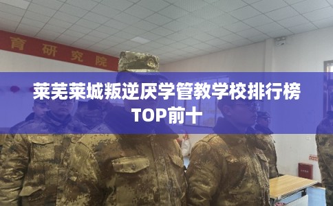 莱芜莱城叛逆厌学管教学校排行榜TOP前十