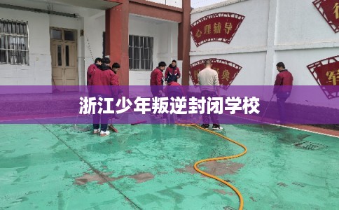 浙江少年叛逆封闭学校 浙江少年叛逆封闭学校