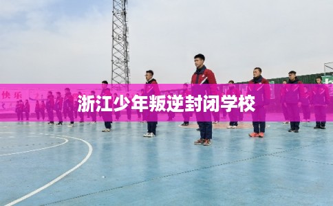 浙江少年叛逆封闭学校 浙江少年叛逆封闭学校