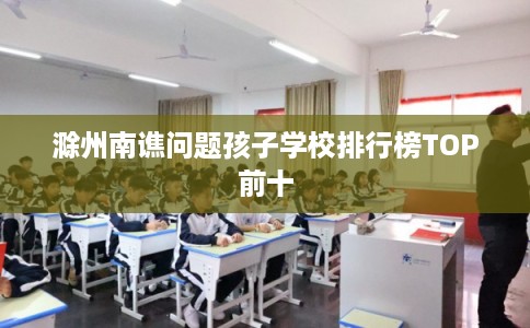 滁州南谯问题孩子学校排行榜TOP前十 滁州南谯问题孩子学校排行榜TOP前十