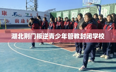 湖北荆门叛逆青少年管教封闭学校 湖北荆门叛逆青少年管教封闭学校