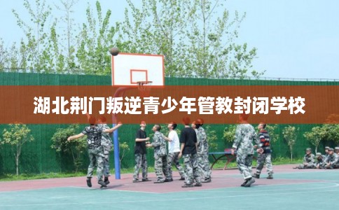 湖北荆门叛逆青少年管教封闭学校