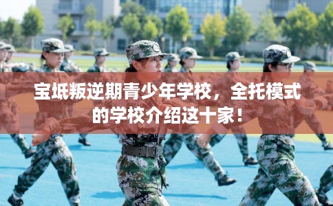 宝坻叛逆期青少年学校，全托模式的学校介绍这十家！