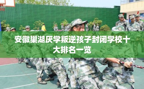 安徽巢湖厌学叛逆孩子封闭学校十大排名一览