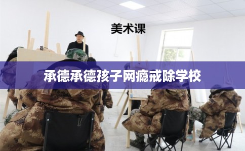 承德承德孩子网瘾戒除学校