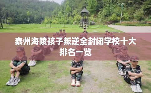 泰州海陵孩子叛逆全封闭学校十大排名一览