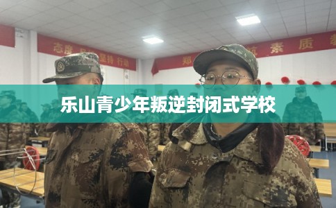 乐山青少年叛逆封闭式学校