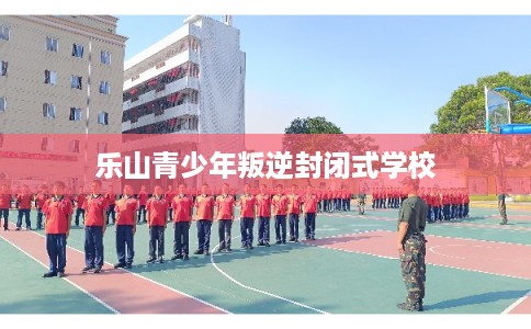 乐山青少年叛逆封闭式学校