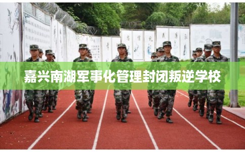 嘉兴南湖军事化管理封闭叛逆学校
